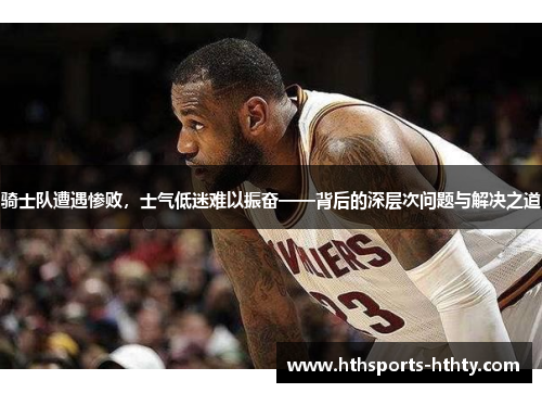 骑士队遭遇惨败，士气低迷难以振奋——背后的深层次问题与解决之道