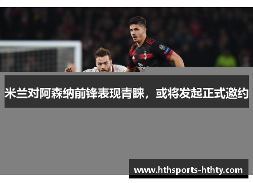 米兰对阿森纳前锋表现青睐，或将发起正式邀约
