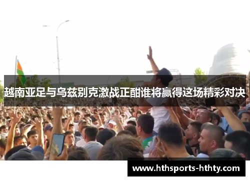 越南亚足与乌兹别克激战正酣谁将赢得这场精彩对决